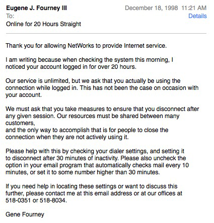 Eugene J. Fourney IlI To: Online for 20 Hours Straight December 18, 1998 11:21 AM Details Thank you for allowing NetWorks to provide Internet service. I am writing because when checking the system this morning, I noticed your account logged in for over 20 hours. Our service is unlimited, but we ask that you actually be using the connection while logged in. This has not been the case on occasion with your account. We must ask that you take measures to ensure that you disconnect after any given session. Our resources must be shared between many customers, and the only way to accomplish that is for people to close the connection when they are not actively using it. Please help with this by checking your dialer settings, and setting it to disconnect after 30 minutes of inactivity. Please also uncheck the option in your email program that automatically checks mail every 10 minutes, or set it to some number higher than 30 minutes. if you need help in locating these settings or want to discuss this further, please contact me at this email address or at our offices at 518-0351 or 518-8034 Gene Fourney